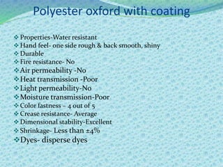 Polyester oxford with coating
Properties-Water resistant
Hand feel- one side rough & back smooth, shiny
Durable
Fire resistance- No
Air permeability -No
Heat transmission -Poor
Light permeability-No
Moisture transmission-Poor
Color fastness – 4 out of 5
Crease resistance- Average
Dimensional stability-Excellent
Shrinkage- Less than ±4%
Dyes- disperse dyes
 