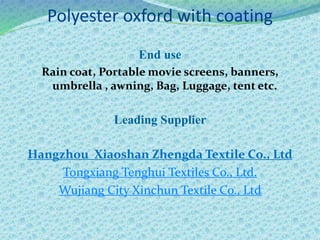 Polyester oxford with coating
End use
Rain coat, Portable movie screens, banners,
umbrella , awning, Bag, Luggage, tent etc.
Leading Supplier
Hangzhou Xiaoshan Zhengda Textile Co., Ltd
Tongxiang Tenghui Textiles Co., Ltd.
Wujiang City Xinchun Textile Co., Ltd
 