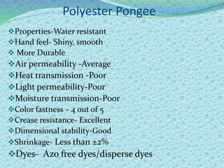 Polyester Pongee
Properties-Water resistant
Hand feel- Shiny, smooth
 More Durable
Air permeability -Average
Heat transmission -Poor
Light permeability-Poor
Moisture transmission-Poor
Color fastness – 4 out of 5
Crease resistance- Excellent
Dimensional stability-Good
Shrinkage- Less than ±2%
Dyes- Azo free dyes/disperse dyes
 