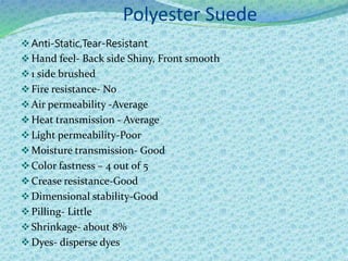 Polyester Suede
Anti-Static,Tear-Resistant
Hand feel- Back side Shiny, Front smooth
1 side brushed
Fire resistance- No
Air permeability -Average
Heat transmission - Average
Light permeability-Poor
Moisture transmission- Good
Color fastness – 4 out of 5
Crease resistance-Good
Dimensional stability-Good
Pilling- Little
Shrinkage- about 8%
Dyes- disperse dyes
 