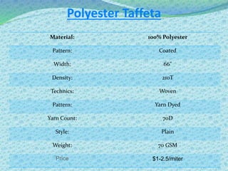 Polyester Taffeta
Material: 100% Polyester
Pattern: Coated
Width: 66"
Density: 210T
Technics: Woven
Pattern: Yarn Dyed
Yarn Count: 70D
Style: Plain
Weight: 70 GSM
Price $1-2.5/miter
 