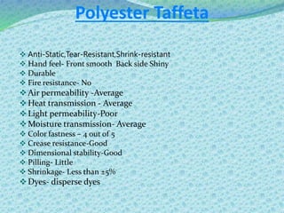 Polyester Taffeta
 Anti-Static,Tear-Resistant,Shrink-resistant
 Hand feel- Front smooth Back side Shiny
 Durable
 Fire resistance- No
Air permeability -Average
Heat transmission - Average
Light permeability-Poor
Moisture transmission- Average
 Color fastness – 4 out of 5
 Crease resistance-Good
 Dimensional stability-Good
 Pilling- Little
 Shrinkage- Less than ±5%
Dyes- disperse dyes
 
