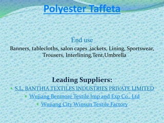 Polyester Taffeta
End use
Banners, tablecloths, salon capes ,jackets, Lining, Sportswear,
Trousers, Interlining,Tent,Umbrella
Leading Suppliers:
 S.L. BANTHIA TEXTILES INDUSTRIES PRIVATE LIMITED
 Wujiang Benmore Textile Imp and Exp Co., Ltd
 Wujiang City Winsun Textile Factory
 