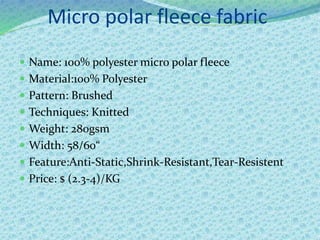Micro polar fleece fabric
 Name: 100% polyester micro polar fleece
 Material:100% Polyester
 Pattern: Brushed
 Techniques: Knitted
 Weight: 280gsm
 Width: 58/60“
 Feature:Anti-Static,Shrink-Resistant,Tear-Resistent
 Price: $ (2.3-4)/KG
 