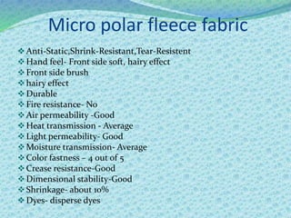 Micro polar fleece fabric
Anti-Static,Shrink-Resistant,Tear-Resistent
Hand feel- Front side soft, hairy effect
Front side brush
hairy effect
Durable
Fire resistance- No
Air permeability -Good
Heat transmission - Average
Light permeability- Good
Moisture transmission- Average
Color fastness – 4 out of 5
Crease resistance-Good
Dimensional stability-Good
Shrinkage- about 10%
Dyes- disperse dyes
 