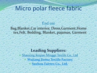 Micro polar fleece fabric
End use
Bag,Blanket,Car interior, Dress,Garment,Home
tex,Felt, Bedding, Blanket, pajamas, Garment
Leading Suppliers:
 Shaoxing Keqiao Mingge Textile Co., Ltd
 Wujiang Jinma Textile Factory
 Suzhou Fairtex Co., Ltd.
 