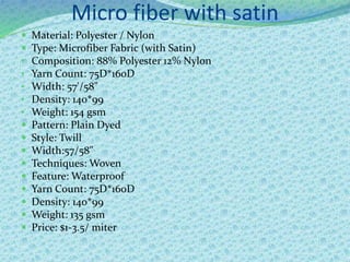 Micro fiber with satin
 Material: Polyester / Nylon
 Type: Microfiber Fabric (with Satin)
• Composition: 88% Polyester 12% Nylon
• Yarn Count: 75D*160D
• Width: 57'/58"
• Density: 140*99
• Weight: 154 gsm
 Pattern: Plain Dyed
 Style: Twill
 Width:57/58"
 Techniques: Woven
 Feature: Waterproof
 Yarn Count: 75D*160D
 Density: 140*99
 Weight: 135 gsm
 Price: $1-3.5/ miter
 