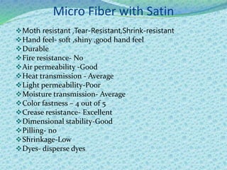 Micro Fiber with Satin
Moth resistant ,Tear-Resistant,Shrink-resistant
Hand feel- soft ,shiny ,good hand feel
Durable
Fire resistance- No
Air permeability -Good
Heat transmission - Average
Light permeability-Poor
Moisture transmission- Average
Color fastness – 4 out of 5
Crease resistance- Excellent
Dimensional stability-Good
Pilling- no
Shrinkage-Low
Dyes- disperse dyes
 