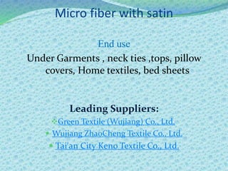 Micro fiber with satin
End use
Under Garments , neck ties ,tops, pillow
covers, Home textiles, bed sheets
Leading Suppliers:
Green Textile (Wujiang) Co., Ltd.
 Wujiang ZhaoCheng Textile Co., Ltd.
 Tai'an City Keno Textile Co., Ltd.
 