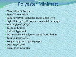Polyester Minimatt
 Material:100% Polyester
 Type: Woven Fabric
 Pattern:75D/36F polyester scuba fabric Dyed
 Style:Plain,75D/36F polyester scuba fabric design
 Width:58/60",58"-70"
 Technics:Knitted
 Knitted Type:Weft
 Feature:75D/36F polyester scuba fabric design
 Yarn Count:75D/36F
 Weight:250gsm,200gsm-320gsm
 Density:75D/36F
 Price: $o.75-2.5/miter
 