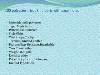 100 polyester tricot knit fabric with small holes
 Material: 100% polyester
 Type: Mesh Fabric
 Pattern: Embroidered
 Style:Plain
 Width: 55/56",1.83m
 Technics: Knitted,knitted
 Feature: Tear-Resistant,Breathable
 Yarn Count: other
 Weight: 160(g/㎡)
 Density: other
 Price:US $3.6 - 4.2 / Kilogram
 Knitted Type:Tricot
 