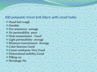 100 polyester tricot knit fabric with small holes
Hand feel-rough
Durable
Fire resistance- average
Air permeability -poor
Heat transmission - Good
Light permeability- average
Moisture transmission- Average
Color fastness-Good
Crease resistance-Very Good
Dimensional stability-Good
Pilling-no
Shrinkage-No
 