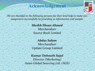 Acknowledgement
We are thankful to the following persons for their kind help to make our
assignment successfully by providing us information and sample.
Sheikh Ehsan Ahmed
Merchandiser
Source Book Limited
Abdus Salam
Merchandiser
Update Group Limited
Kumar Debnath Sajol
Director (Marketing)
Asian Global Sourcing Ltd. (AGS)
 