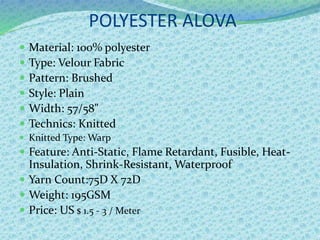 POLYESTER ALOVA
 Material: 100% polyester
 Type: Velour Fabric
 Pattern: Brushed
 Style: Plain
 Width: 57/58"
 Technics: Knitted
 Knitted Type: Warp
 Feature: Anti-Static, Flame Retardant, Fusible, Heat-
Insulation, Shrink-Resistant, Waterproof
 Yarn Count:75D X 72D
 Weight: 195GSM
 Price: US $ 1.5 - 3 / Meter
 