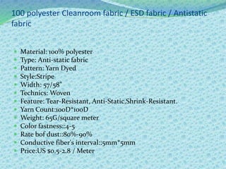 100 polyester Cleanroom fabric / ESD fabric / Antistatic
fabric
 Material: 100% polyester
 Type: Anti-static fabric
 Pattern: Yarn Dyed
 Style:Stripe
 Width: 57/58"
 Technics: Woven
 Feature: Tear-Resistant, Anti-Static,Shrink-Resistant.
 Yarn Count:100D*100D
 Weight: 65G/square meter
 Color fastness::4-5
 Rate bof dust::80%-90%
 Conductive fiber's interval::5mm*5mm
 Price:US $0.5-2.8 / Meter
 