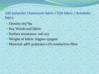 100 polyester Cleanroom fabric / ESD fabric / Antistatic
fabric
 Density:165*89
 Key Words:esd fabric
 Surface resistance: 106-107
 Weight of fabric :65gsm-150gsm
 Material: 98% polyester+2% conductive fibre
 