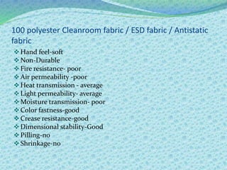 100 polyester Cleanroom fabric / ESD fabric / Antistatic
fabric
Hand feel-soft
Non-Durable
Fire resistance- poor
Air permeability -poor
Heat transmission - average
Light permeability- average
Moisture transmission- poor
Color fastness-good
Crease resistance-good
Dimensional stability-Good
Pilling-no
Shrinkage-no
 