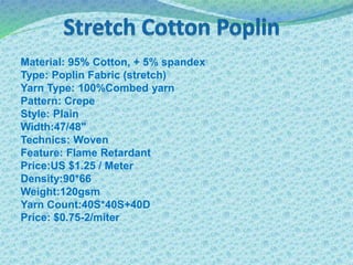 Material: 95% Cotton, + 5% spandex
Type: Poplin Fabric (stretch)
Yarn Type: 100%Combed yarn
Pattern: Crepe
Style: Plain
Width:47/48"
Technics: Woven
Feature: Flame Retardant
Price:US $1.25 / Meter
Density:90*66
Weight:120gsm
Yarn Count:40S*40S+40D
Price: $0.75-2/miter
 