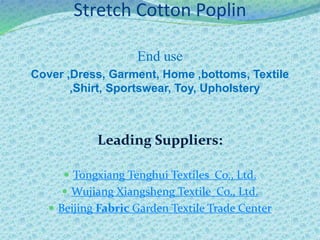 Stretch Cotton Poplin
End use
Cover ,Dress, Garment, Home ,bottoms, Textile
,Shirt, Sportswear, Toy, Upholstery
Leading Suppliers:
 Tongxiang Tenghui Textiles Co., Ltd.
 Wujiang Xiangsheng Textile Co., Ltd.
 Beijing Fabric Garden Textile Trade Center
 