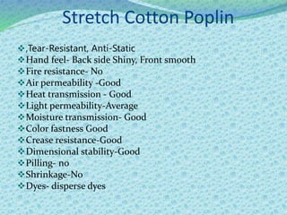 Stretch Cotton Poplin
,Tear-Resistant, Anti-Static
Hand feel- Back side Shiny, Front smooth
Fire resistance- No
Air permeability -Good
Heat transmission - Good
Light permeability-Average
Moisture transmission- Good
Color fastness Good
Crease resistance-Good
Dimensional stability-Good
Pilling- no
Shrinkage-No
Dyes- disperse dyes
 