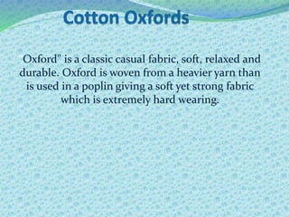 "Oxford" is a classic casual fabric, soft, relaxed and
durable. Oxford is woven from a heavier yarn than
is used in a poplin giving a soft yet strong fabric
which is extremely hard wearing.
 