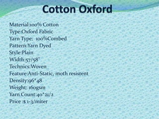 Material:100% Cotton
Type:Oxford Fabric
Yarn Type: 100%Combed
Pattern:Yarn Dyed
Style:Plain
Width:57/58"
Technics:Woven
Feature:Anti-Static, moth resistent
Density:96*48
Weight: 160gsm
Yarn Count:40*21/2
Price :$ 1-3/miter
 