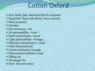 Cotton Oxford
Anti-Static,Tear-Resistant,Shrink-resistant
Hand feel- Back side Shiny, Front smooth
Moth resistant
Durable
Fire resistance- No
Air permeability -Good
Heat transmission -Good
Light permeability- Average
Moisture transmission- Good
Color fastnessGood
Crease resistance-Average
Dimensional stability-Good
Pilling-no
Shrinkage-No
Dyes- Re active dyes
 