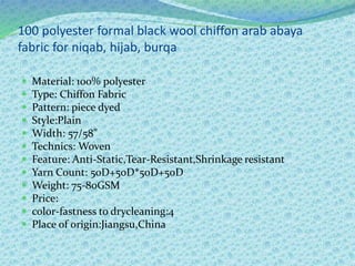 100 polyester formal black wool chiffon arab abaya
fabric for niqab, hijab, burqa
 Material: 100% polyester
 Type: Chiffon Fabric
 Pattern: piece dyed
 Style:Plain
 Width: 57/58"
 Technics: Woven
 Feature: Anti-Static,Tear-Resistant,Shrinkage resistant
 Yarn Count: 50D+50D*50D+50D
 Weight: 75-80GSM
 Price:
 color-fastness to drycleaning:4
 Place of origin:Jiangsu,China
 