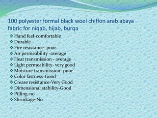 100 polyester formal black wool chiffon arab abaya
fabric for niqab, hijab, burqa
Hand feel-comfortable
Durable
Fire resistance- poor
Air permeability -average
Heat transmission - average
Light permeability- very good
Moisture transmission- poor
Color fastness-Good
Crease resistance-Very Good
Dimensional stability-Good
Pilling-no
Shrinkage-No
 