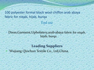 100 polyester formal black wool chiffon arab abaya
fabric for niqab, hijab, burqa
End use
Dress,Garment,Upholstery,arab abaya fabric for niqab,
hijab, burqa
Leading Suppliers
 Wujiang Qinchun Textile Co., Ltd,China.
 