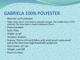GABRIELA 100% POLYESTER
 Material: 100% polyester
 Type: three layers: outer layer is polyester pongee ,The middle layer is TPU
material, The inner layer is made of polyester fleece .
 Pattern:knitted
 Style: Plain
 Width: 57/58"
 Technics: Knitted
 Feature: This is a Hi-tech fabric with wind-proof, water proof
and at the same time high breathable properties
 Yarn Count: 75D*75D
 Weight: 270GSM
 Price:US $ Meter
 