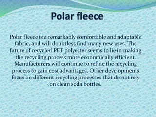 Polar fleece is a remarkably comfortable and adaptable
fabric, and will doubtless find many new uses. The
future of recycled PET polyester seems to lie in making
the recycling process more economically efficient.
Manufacturers will continue to refine the recycling
process to gain cost advantages. Other developments
focus on different recycling processes that do not rely
on clean soda bottles.
 