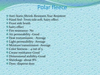 Polar fleece
Anti-Static,Shrink-Resistant,Tear-Resistent
Hand feel- Front side soft, hairy effect
Front side brush
hairy effect
Fire resistance- No
Air permeability -Good
Heat transmission - Average
Light permeability- Average
Moisture transmission- Average
Color fastness – 4 out of 5
Crease resistance-Good
Dimensional stability-Good
Shrinkage- about 8%
Dyes- disperse dyes
 