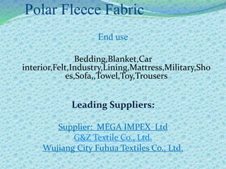 Polar Fleece Fabric
End use
Bedding,Blanket,Car
interior,Felt,Industry,Lining,Mattress,Military,Sho
es,Sofa,,Towel,Toy,Trousers
Leading Suppliers:
Supplier: MEGA IMPEX Ltd
G&Z Textile Co., Ltd.
Wujiang City Fuhua Textiles Co., Ltd.
 