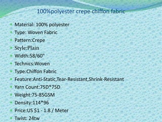 100%polyester crepe chiffon fabric
 Material: 100% polyester
 Type: Woven Fabric
 Pattern:Crepe
 Style:Plain
 Width:58/60"
 Technics:Woven
 Type:Chiffon Fabric
 Feature:Anti-Static,Tear-Resistant,Shrink-Resistant
 Yarn Count:75D*75D
 Weight:75-85GSM
 Density:114*96
 Price:US $1 - 1.8 / Meter
 Twist: 24tw
 