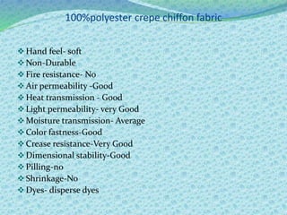 100%polyester crepe chiffon fabric
Hand feel- soft
Non-Durable
Fire resistance- No
Air permeability -Good
Heat transmission - Good
Light permeability- very Good
Moisture transmission- Average
Color fastness-Good
Crease resistance-Very Good
Dimensional stability-Good
Pilling-no
Shrinkage-No
Dyes- disperse dyes
 