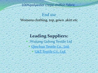 100%polyester crepe chiffon fabric
End use
Womens clothing, top, gown ,skirt etc
Leading Suppliers:
 Wujiang Gulong Textile Ltd
 Qinchun Textile Co., Ltd.
 G&Z Textile Co., Ltd.
 