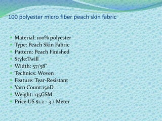 100 polyester micro fiber peach skin fabric
 Material: 100% polyester
 Type: Peach Skin Fabric
 Pattern: Peach Finished
 Style:Twill
 Width: 57/58"
 Technics: Woven
 Feature: Tear-Resistant
 Yarn Count:150D
 Weight: 135GSM
 Price:US $1.2 - 3 / Meter
 