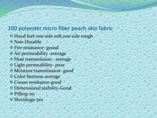 100 polyester micro fiber peach skin fabric
Hand feel-one side soft,one side rough
Non-Durable
Fire resistance- goosd
Air permeability -average
Heat transmission - average
Light permeability- poor
Moisture transmission- good
Color fastness-average
Crease resistance-good
Dimensional stability-Good
Pilling-no
Shrinkage-yes
 