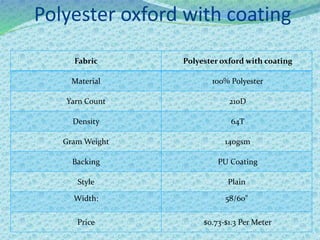 Polyester oxford with coating
Fabric Polyester oxford with coating
Material 100% Polyester
Yarn Count 210D
Density 64T
Gram Weight 140gsm
Backing PU Coating
Style Plain
Width: 58/60"
Price $0.73-$1.3 Per Meter
 