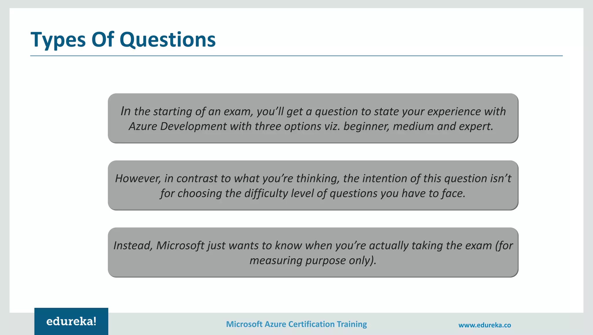 Microsoft Azure Certification Training www.edureka.co
Types Of Questions
In the starting of an exam, you’ll get a question to state your experience with
Azure Development with three options viz. beginner, medium and expert.
However, in contrast to what you’re thinking, the intention of this question isn’t
for choosing the difficulty level of questions you have to face.
Instead, Microsoft just wants to know when you’re actually taking the exam (for
measuring purpose only).
 