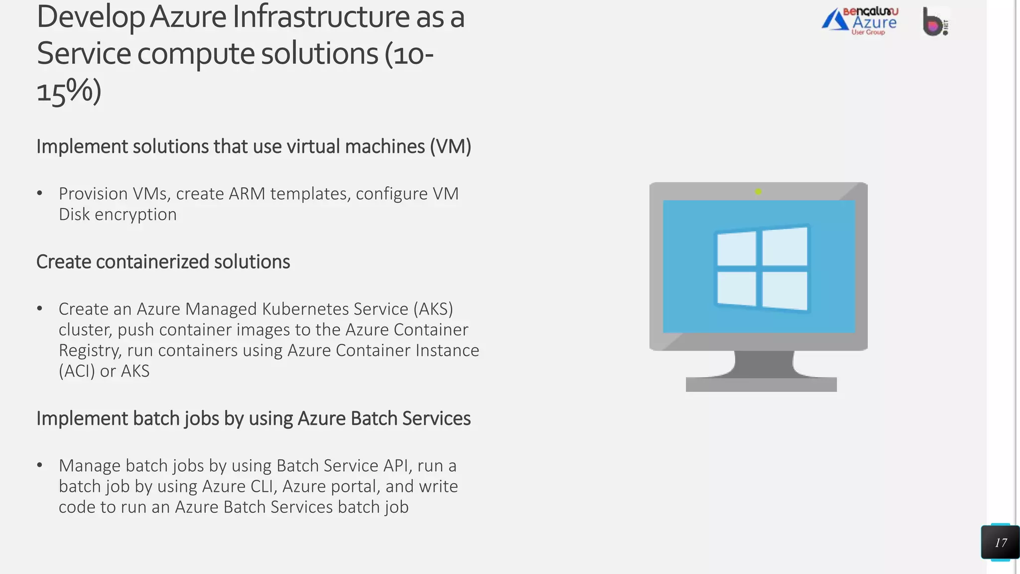 DevelopAzureInfrastructureasa
Servicecomputesolutions(10-
15%)
Implement solutions that use virtual machines (VM)
• Provision VMs, create ARM templates, configure VM
Disk encryption
Create containerized solutions
• Create an Azure Managed Kubernetes Service (AKS)
cluster, push container images to the Azure Container
Registry, run containers using Azure Container Instance
(ACI) or AKS
Implement batch jobs by using Azure Batch Services
• Manage batch jobs by using Batch Service API, run a
batch job by using Azure CLI, Azure portal, and write
code to run an Azure Batch Services batch job
17
 