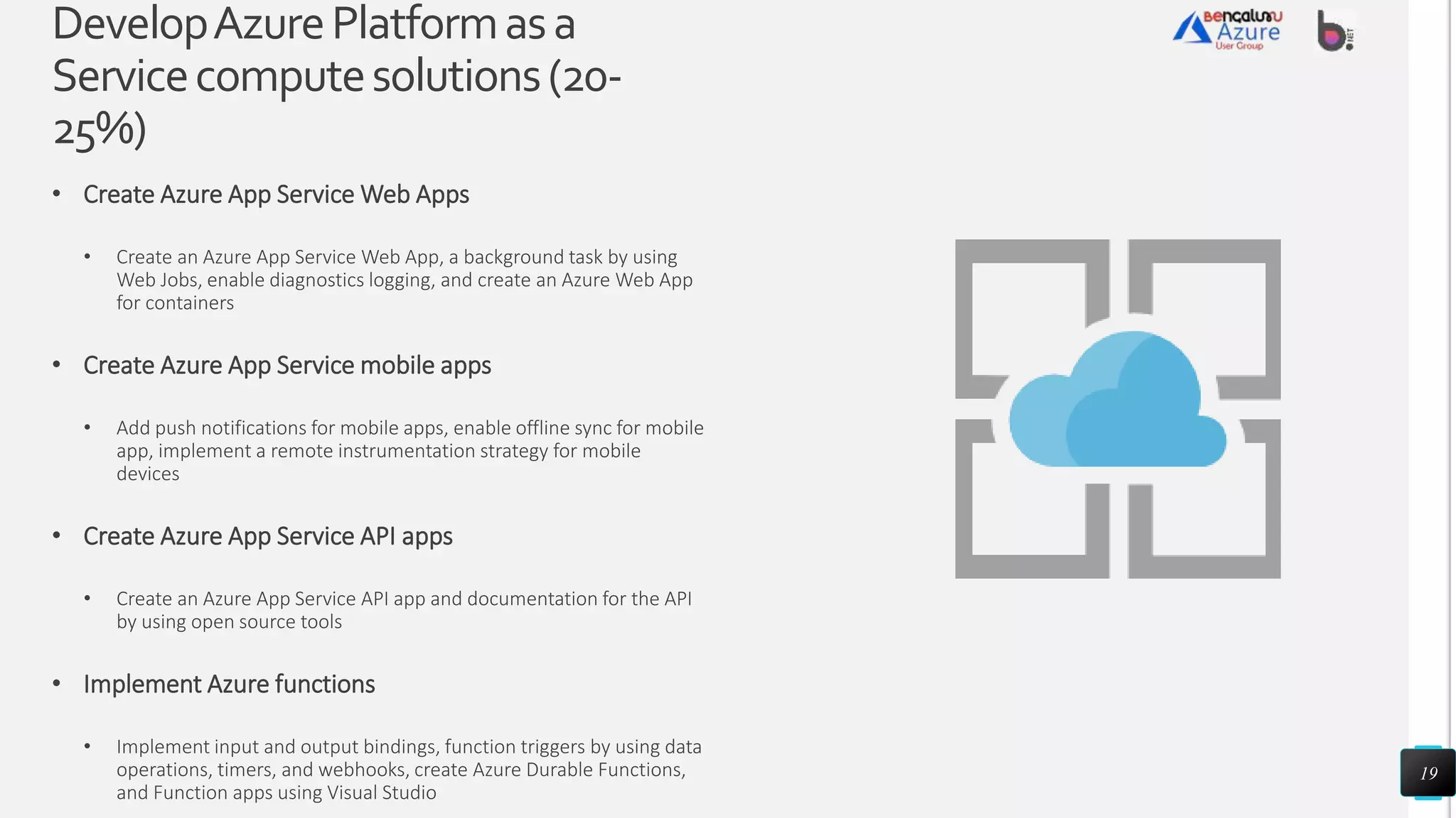 DevelopAzurePlatformasa
Servicecomputesolutions(20-
25%)
• Create Azure App Service Web Apps
• Create an Azure App Service Web App, a background task by using
Web Jobs, enable diagnostics logging, and create an Azure Web App
for containers
• Create Azure App Service mobile apps
• Add push notifications for mobile apps, enable offline sync for mobile
app, implement a remote instrumentation strategy for mobile
devices
• Create Azure App Service API apps
• Create an Azure App Service API app and documentation for the API
by using open source tools
• Implement Azure functions
• Implement input and output bindings, function triggers by using data
operations, timers, and webhooks, create Azure Durable Functions,
and Function apps using Visual Studio
19
 