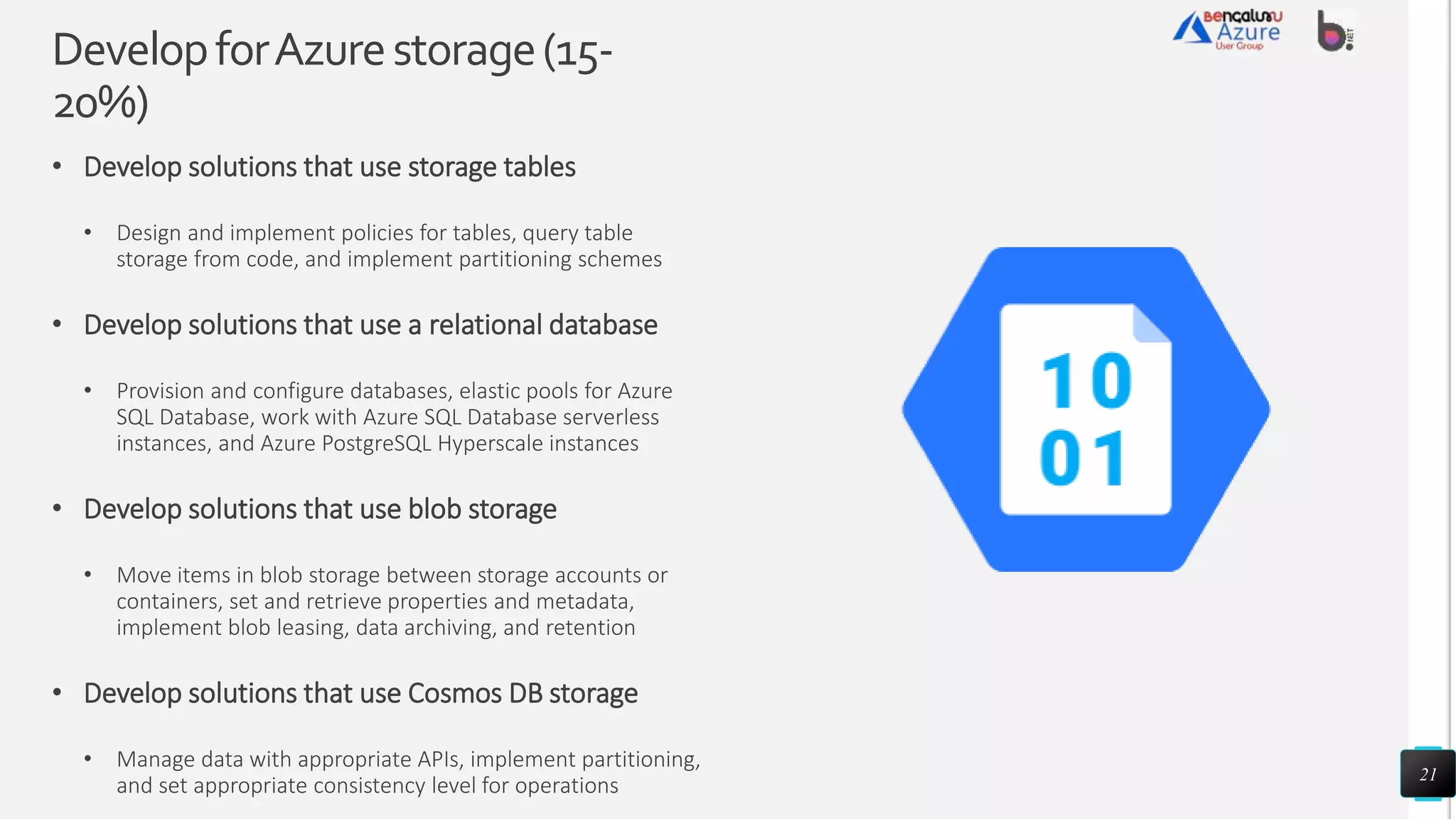DevelopforAzurestorage(15-
20%)
• Develop solutions that use storage tables
• Design and implement policies for tables, query table
storage from code, and implement partitioning schemes
• Develop solutions that use a relational database
• Provision and configure databases, elastic pools for Azure
SQL Database, work with Azure SQL Database serverless
instances, and Azure PostgreSQL Hyperscale instances
• Develop solutions that use blob storage
• Move items in blob storage between storage accounts or
containers, set and retrieve properties and metadata,
implement blob leasing, data archiving, and retention
• Develop solutions that use Cosmos DB storage
• Manage data with appropriate APIs, implement partitioning,
and set appropriate consistency level for operations
21
 