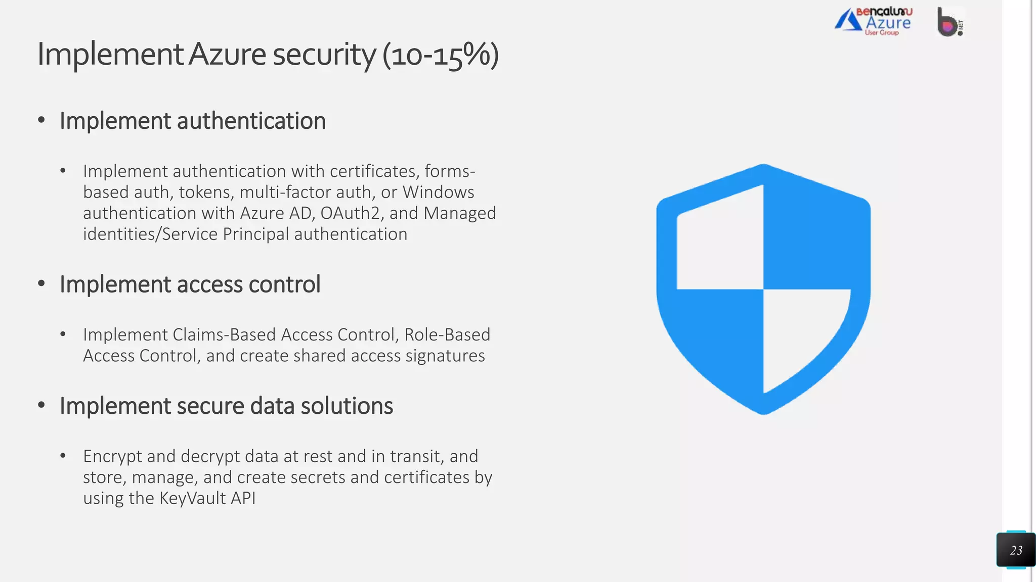ImplementAzuresecurity(10-15%)
• Implement authentication
• Implement authentication with certificates, forms-
based auth, tokens, multi-factor auth, or Windows
authentication with Azure AD, OAuth2, and Managed
identities/Service Principal authentication
• Implement access control
• Implement Claims-Based Access Control, Role-Based
Access Control, and create shared access signatures
• Implement secure data solutions
• Encrypt and decrypt data at rest and in transit, and
store, manage, and create secrets and certificates by
using the KeyVault API
23
 