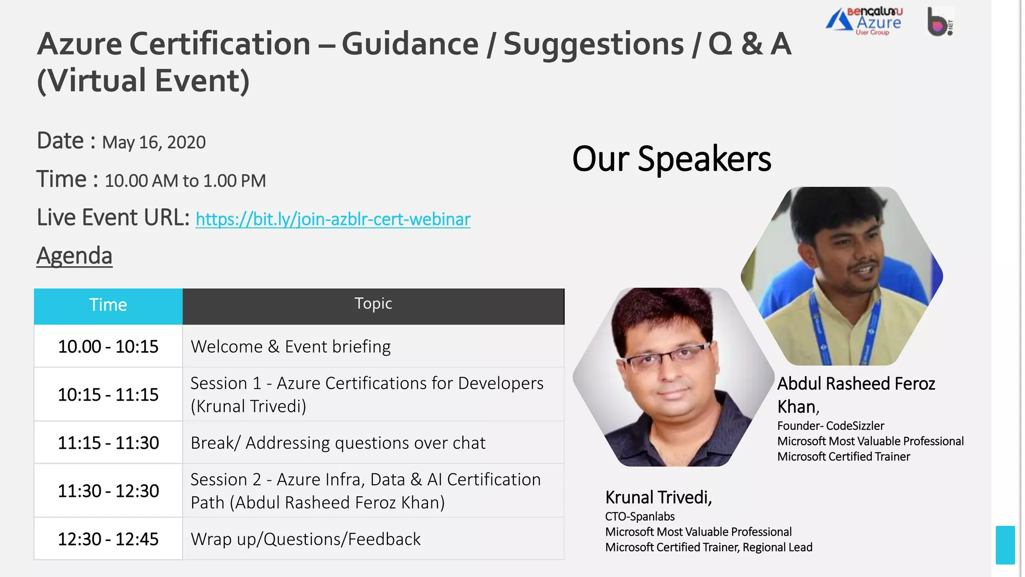 Azure Certification – Guidance / Suggestions / Q & A
(Virtual Event)
Date : May 16, 2020
Time : 10.00 AM to 1.00 PM
Live Event URL: https://bit.ly/join-azblr-cert-webinar
Agenda
Time Topic
10.00 - 10:15 Welcome & Event briefing
10:15 - 11:15
Session 1 - Azure Certifications for Developers
(Krunal Trivedi)
11:15 - 11:30 Break/ Addressing questions over chat
11:30 - 12:30
Session 2 - Azure Infra, Data & AI Certification
Path (Abdul Rasheed Feroz Khan)
12:30 - 12:45 Wrap up/Questions/Feedback
Our Speakers
Krunal Trivedi,
CTO-Spanlabs
Microsoft Most Valuable Professional
Microsoft Certified Trainer, Regional Lead
Abdul Rasheed Feroz
Khan,
Founder- CodeSizzler
Microsoft Most Valuable Professional
Microsoft Certified Trainer
 