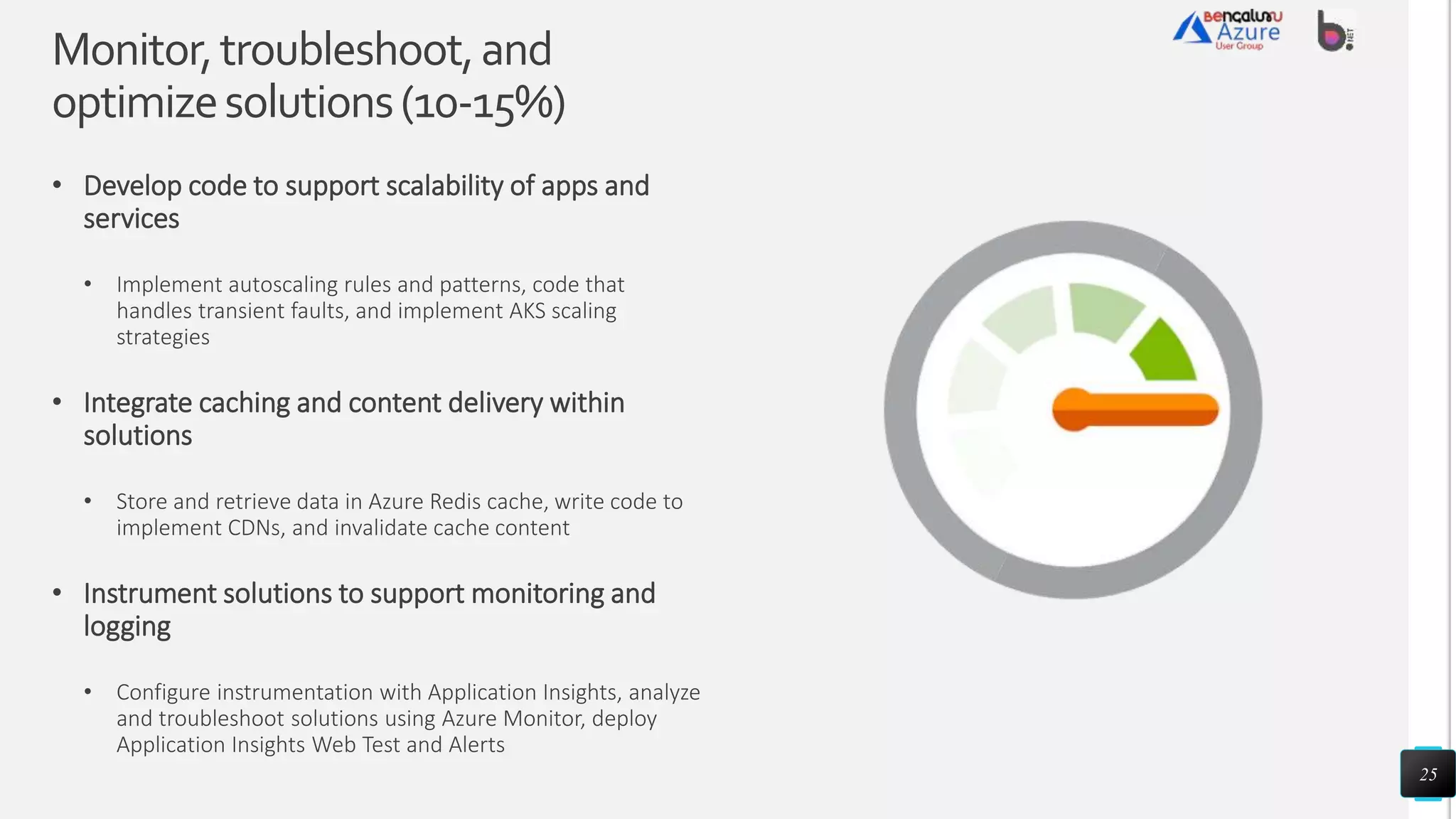 Monitor,troubleshoot,and
optimizesolutions(10-15%)
• Develop code to support scalability of apps and
services
• Implement autoscaling rules and patterns, code that
handles transient faults, and implement AKS scaling
strategies
• Integrate caching and content delivery within
solutions
• Store and retrieve data in Azure Redis cache, write code to
implement CDNs, and invalidate cache content
• Instrument solutions to support monitoring and
logging
• Configure instrumentation with Application Insights, analyze
and troubleshoot solutions using Azure Monitor, deploy
Application Insights Web Test and Alerts
25
 