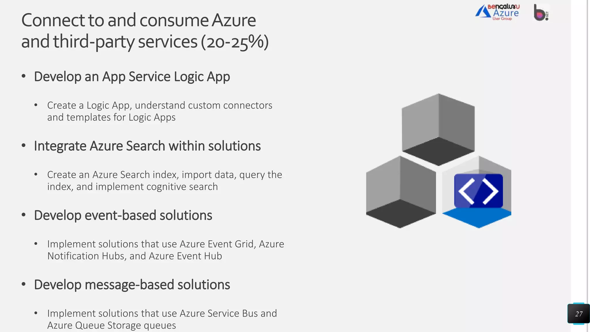 ConnecttoandconsumeAzure
andthird-partyservices(20-25%)
• Develop an App Service Logic App
• Create a Logic App, understand custom connectors
and templates for Logic Apps
• Integrate Azure Search within solutions
• Create an Azure Search index, import data, query the
index, and implement cognitive search
• Develop event-based solutions
• Implement solutions that use Azure Event Grid, Azure
Notification Hubs, and Azure Event Hub
• Develop message-based solutions
• Implement solutions that use Azure Service Bus and
Azure Queue Storage queues
27
 