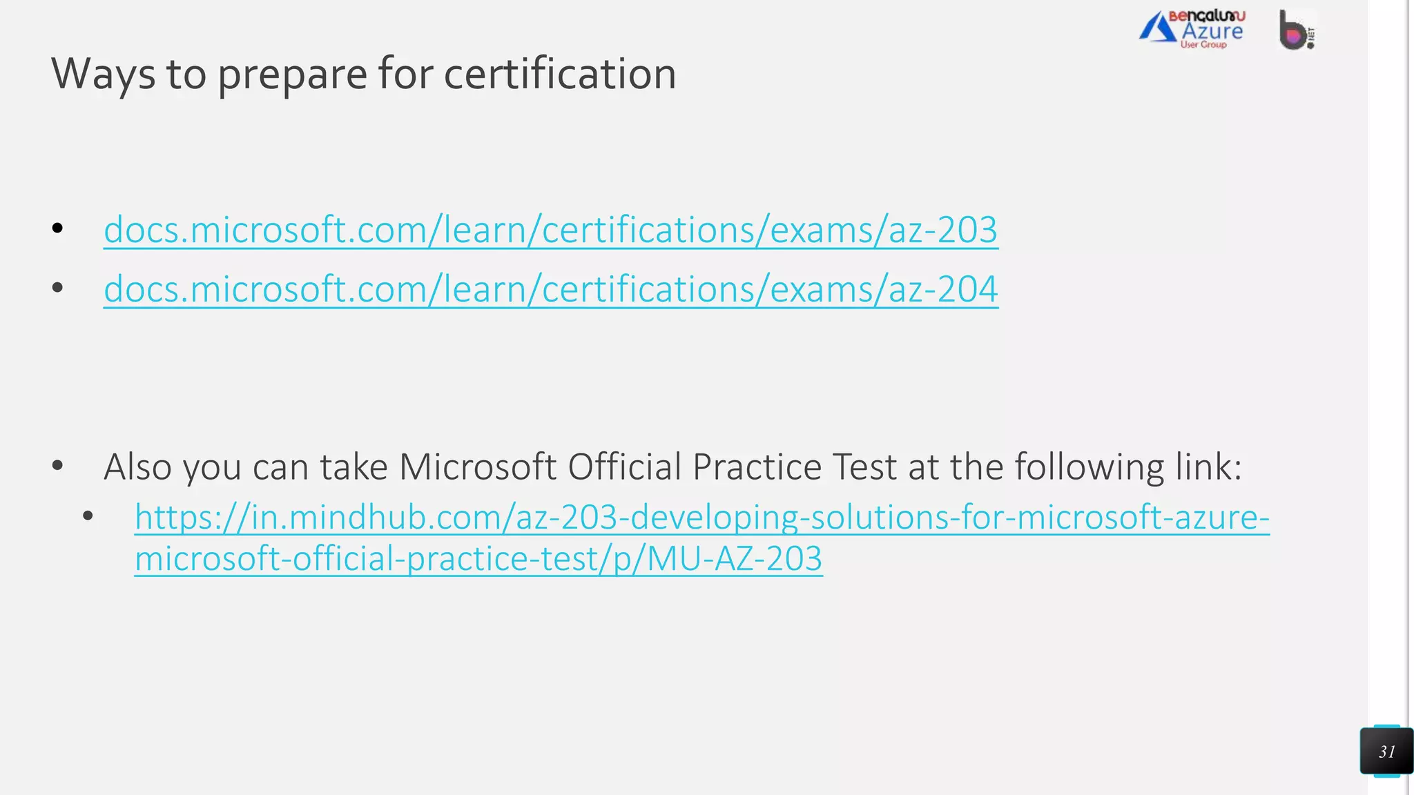 Ways to prepare for certification
docs.microsoft.com/learn/certifications/exams/az-203
• docs.microsoft.com/learn/certifications/exams/az-204
• Also you can take Microsoft Official Practice Test at the following link:
• https://in.mindhub.com/az-203-developing-solutions-for-microsoft-azure-
microsoft-official-practice-test/p/MU-AZ-203
31
 