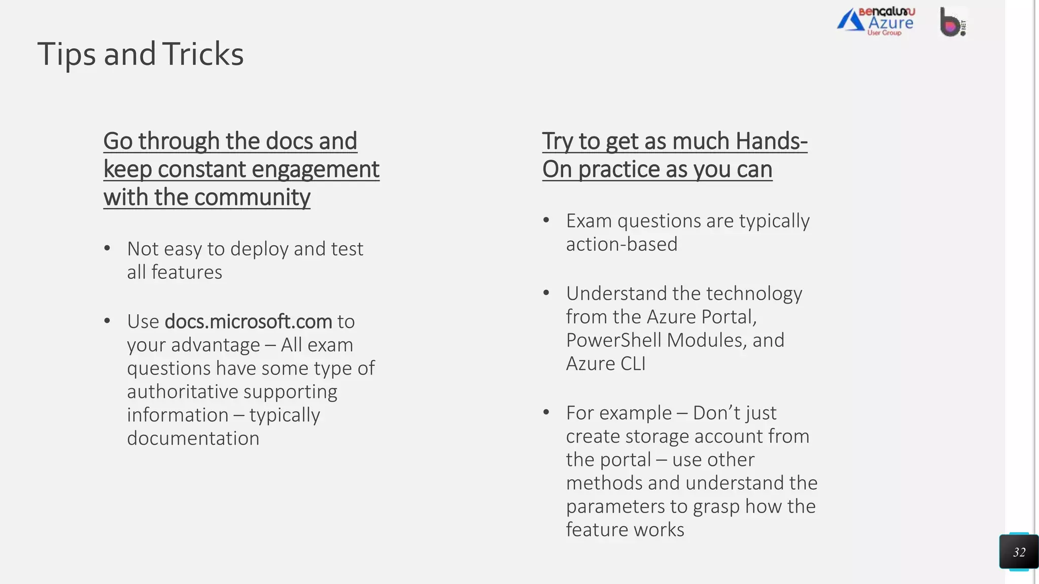 Tips andTricks
32
Try to get as much Hands-
On practice as you can
• Exam questions are typically
action-based
• Understand the technology
from the Azure Portal,
PowerShell Modules, and
Azure CLI
• For example – Don’t just
create storage account from
the portal – use other
methods and understand the
parameters to grasp how the
feature works
Go through the docs and
keep constant engagement
with the community
• Not easy to deploy and test
all features
• Use docs.microsoft.com to
your advantage – All exam
questions have some type of
authoritative supporting
information – typically
documentation
 